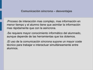 Comunicación síncrona – desventajas
●Proceso de interacción mas complejo, mas información en
menor tiempo y el alumno tiene que asimilar la información
mas rápidamente que con la asincrona.
●Se requiere mayor conocimiento informático del alumnado,
aunque depende de las herramientas que los dotemos.
●El uso de la comunicación síncrona supone un mayor coste
técnico para trabajar e interactuar simultáneamente entre
alumnos.
 