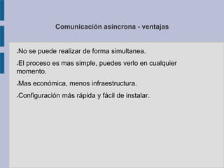 Comunicación asíncrona - ventajas
●No se puede realizar de forma simultanea.
●El proceso es mas simple, puedes verlo en cualquier
momento.
●Mas económica, menos infraestructura.
●Configuración más rápida y fácil de instalar.
 