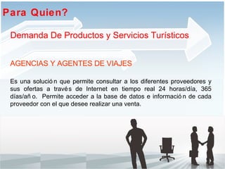 Es una solución que permite consultar a los diferentes proveedores y sus ofertas a través de Internet en tiempo real 24 horas/día, 365 días/año.  Permite acceder a la base de datos e información de cada proveedor con el que desee realizar una venta. Para Quien?  AGENCIAS Y AGENTES DE VIAJES Demanda De Productos y Servicios Turísticos 