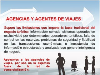 Supere las limitaciones   que impone la base tradicional del negocio turístico ;  información cerrada, sistemas operados en exclusividad por determinados operadores turísticos, falta de control en las reservas, problemas de seguridad y fiabilidad en las transacciones económicas e inexistencia de información estructurada y analizada que genere inteligencia de negocio.  AGENCIAS Y AGENTES DE VIAJES Apoyamos a las agencias de viajes, por eso no la dejamos fuera de la red de comercialización.  