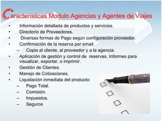Información detallada de productos y servicios. Directorio de Proveedores. Diversas formas de Pago según configuración proveedor. Confirmación de la reserva por email. Copia al cliente, al proveedor y a la agencia.  Aplicación de gestión y control de  reservas. Informes para visualizar, exportar, o imprimir.  Gestión de Clientes. Manejo de Cotizaciones. Liquidación inmediata del producto: Pago Total. Comisión. Impuestos. Seguros aracterísticas Modulo Agencias y Agentes de Viajes 