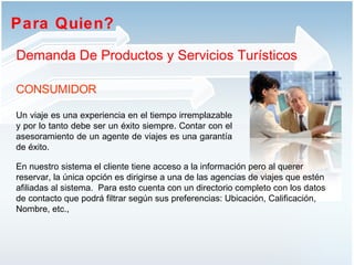 Para Quien?  Demanda De Productos y Servicios Turísticos CONSUMIDOR Un viaje es una experiencia en el tiempo irremplazable y por lo tanto debe ser un éxito siempre. Contar con el asesoramiento de un agente de viajes es una garantía de éxito.  En nuestro sistema el cliente tiene acceso a la información pero al querer reservar, la única opción es dirigirse a una de las agencias de viajes que estén afiliadas al sistema.  Para esto cuenta con un directorio completo con los datos de contacto que podrá filtrar según sus preferencias: Ubicación, Calificación, Nombre, etc.,  
