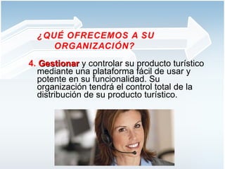 4.  Gestionar   y controlar su producto turístico mediante una plataforma fácil de usar y potente en su funcionalidad. Su organización tendrá el control total de la distribución de su producto turístico.  ¿QUÉ OFRECEMOS A SU ORGANIZACIÓN?  