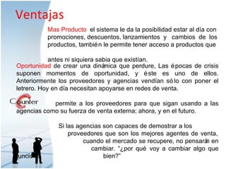 Ventajas Oportunidad  de crear una dinámica que perdure, Las épocas de crisis suponen momentos de oportunidad, y éste es uno de ellos. Anteriormente los proveedores y agencias vendían sólo con poner el letrero. Hoy en día necesitan apoyarse en redes de venta.  permite a los proveedores para que sigan usando a las agencias como su fuerza de venta externa; ahora, y en el futuro.  Si las agencias son capaces de demostrar a los    proveedores que son los mejores agentes de venta,    cuando el mercado se recupere, no pensarán en    cambiar. “¿por qué voy a cambiar algo que funciona    bien?” Mas Producto  el sistema le da la posibilidad estar al día con promociones, descuentos, lanzamientos  y  cambios  de  los productos, también le permite tener acceso a productos que  antes ni siquiera sabia que existían. 