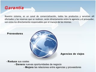Agencias de viajes Proveedores Nuestro sistema, es un canal de comercialización, todos los productos y servicios allí ofertados y las reservas que se realicen, serán directamente entre la agencia y el proveedor, son estos los directamente responsables por el manejo de las mismas. -  Reduce  sus costes -  Genera  nuevas oportunidades de negocio -  Mejora  las relaciones entre agencias y proveedores Garantía 