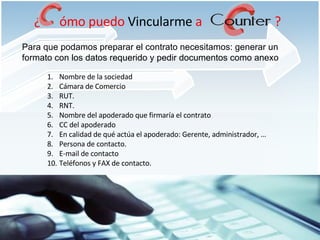 Para que podamos preparar el contrato necesitamos: generar un formato con los datos requerido y pedir documentos como anexo  Nombre de la sociedad Cámara de Comercio RUT. RNT. Nombre del apoderado que firmaría el contrato CC del apoderado En calidad de qué actúa el apoderado: Gerente, administrador, … Persona de contacto. E-mail de contacto Teléfonos y FAX de contacto. ¿  ómo puedo  Vincularme  a  ? 