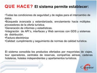 QUE HACE?  El sistema permite establecer: Todas las condiciones de seguridad y de reglas para el intercambio de datos.  Búsqueda avanzada y estandarizada, enrutamiento hacia múltiples proveedores de la oferta turística. Generación de informes y estadísticas. Integración  de API´s, interfaces y Web services con GDS y sistemas de  distribución. Factura electrónica Calidad: cumplimiento y seguimiento de normas de calidad turística. El sistema consolida los productos ofertados por mayoristas de viajes, tour operadores, centrales de reservas, compañías aéreas, cadenas hoteleras, hoteles independientes y apartamentos turísticos.  