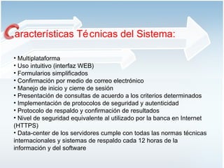 aracterísticas Técnicas del Sistema: Multiplataforma Uso intuitivo (interfaz WEB)  Formularios simplificados Confirmación por medio de correo electrónico Manejo de inicio y cierre de sesión  Presentación de consultas de acuerdo a los criterios determinados Implementación de protocolos de seguridad y autenticidad Protocolo de respaldo y confirmación de resultados Nivel de seguridad equivalente al utilizado por la banca en Internet (HTTPS) Data-center de los servidores cumple con todas las normas técnicas internacionales y sistemas de respaldo cada 12 horas de la información y del software 