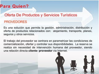Es una solución que permite  la gestión, administración, distribución y oferta de  productos relacionados con:  alojamiento, transporte, planes, seguros y otros servicios.  El trabajo del proveedor se centrara en parametrizar las condiciones de comercialización, ofertar y controlar sus disponibilidades.  La reserva se realiza sin necesidad de intervención humana del proveedor, siendo una relación directa  cliente- proveedor  via Internet. Para Quien?  Oferta De Productos y Servicios Turísticos PROVEDORES 