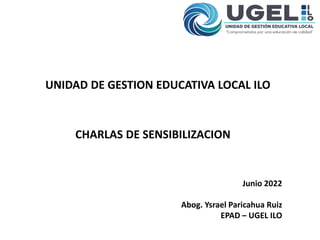 UNIDAD DE GESTION EDUCATIVA LOCAL ILO
CHARLAS DE SENSIBILIZACION
Junio 2022
Abog. Ysrael Paricahua Ruiz
EPAD – UGEL ILO
 