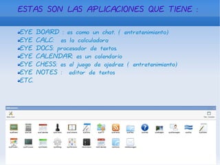 ESTAS SON LAS APLICACIONES QUE TIENE : EYE BOARD : es como un chat. ( entretenimiento) EYE CALC:  es la calculadora EYE DOCS: procesador de textos. EYE CALENDAR: es un calendario EYE CHESS: es el juego de ajedrez ( entretenimiento) EYE NOTES :  editor de textos  ETC. 