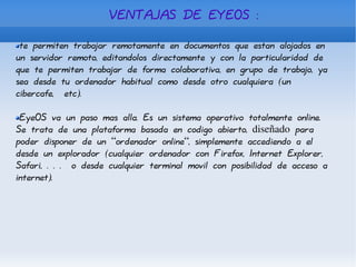 VENTAJAS DE EYEOS : te permiten trabajar remotamente en documentos que estan alojados en un servidor remoto, editandolos directamente y con la particularidad de que te permiten trabajar de forma colaborativa, en grupo de trabajo, ya sea desde tu ordenador habitual como desde otro cualquiera (un cibercafe,  etc). EyeOS va un paso mas alla. Es un sistema operativo totalmente online. Se trata de una plataforma basada en codigo abierto,  diseñado  para poder disponer de un “ordenador online”, simplemente accediendo a el desde un explorador (cualquier ordenador con Firefox, Internet Explorer, Safari, . . .  o desde cualquier terminal movil con posibilidad de acceso a internet). 