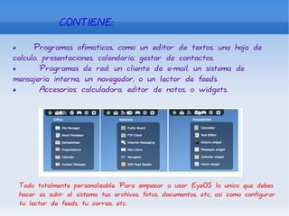 CONTIENE:  Programas ofimaticos, como un editor de textos, una hoja de calculo, presentaciones, calendario, gestor de contactos. Programas de red: un cliente de e-mail, un sistema de mensajeria interna, un navegador, o un lector de feeds. Accesorios: calculadora, editor de notas, o widgets. Todo totalmente personalizable. Para empezar a usar EyeOS lo unico que debes hacer es subir al sistema tus archivos, fotos, documentos, etc, asi como configurar tu lector de feeds, tu correo, etc. 