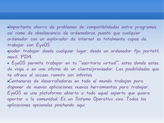 Importante ahorro de problemas de compatibilidades entre programas, asi como de obsolescencia de ordenadores, puesto que cualquier ordenador con un explorador de internet es totalmente capaz de trabajar con EyeOS poder trabajar desde cualquier lugar, desde un ordenador fijo, portatil, movil, PDA. EyeOS permite trabajar en tu “escritorio virtual”, estes donde estes, de viaje, o en una oficina de un cliente/proveedor. Las posibilidades que te ofrece el acceso remoto son infinitas. Centenares de desarrolladores en todo el mundo trabajan para disponer de nuevas aplicaciones, nuevas herramientas para trabajar. EyeOS es una plataforma abierta a todo aquel experto que quiera aportar a la comunidad. Es un Sistema Operativo vivo. Todas las aplicaciones opcionales pinchando aqui. 