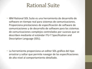 Rational Suite
• IBM Rational SDL Suite es una herramienta de desarrollo de
software en tiempo real para sistemas de comunicaciones.
Proporciona prestaciones de especificación de software de
comunicaciones y de desarrollo de software para los sistemas
de comunicaciones complejos controlados por sucesos que se
describen mediante el estándar ITU-T Specification and
Description Language (SDL).

• La herramienta proporciona un editor SDL gráfico del tipo
arrastrar y soltar que permite navegar de las especificaciones
de alto nivel al comportamiento detallado.

 