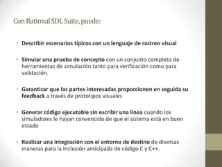 Con Rational SDL Suite, puede:
• Describir escenarios típicos con un lenguaje de rastreo visual

• Simular una prueba de concepto con un conjunto completo de
herramientas de simulación tanto para verificación como para
validación.
• Garantizar que las partes interesadas proporcionen en seguida su
feedback a través de prototipos visuales
• Generar código ejecutable sin escribir una línea cuando los
simuladores le hayan convencido de que el sistema está en buen
estado
• Realizar una integración con el entorno de destino de diversas
maneras para la inclusión anticipada de código C y C++.

 