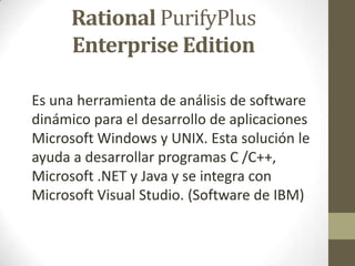 Rational PurifyPlus
Enterprise Edition
Es una herramienta de análisis de software
dinámico para el desarrollo de aplicaciones
Microsoft Windows y UNIX. Esta solución le
ayuda a desarrollar programas C /C++,
Microsoft .NET y Java y se integra con
Microsoft Visual Studio. (Software de IBM)

 