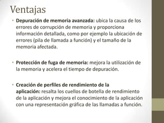 Ventajas
• Depuración de memoria avanzada: ubica la causa de los
errores de corrupción de memoria y proporciona
información detallada, como por ejemplo la ubicación de
errores (pila de llamada a función) y el tamaño de la
memoria afectada.

• Protección de fuga de memoria: mejora la utilización de
la memoria y acelera el tiempo de depuración.
• Creación de perfiles de rendimiento de la
aplicación: resalta los cuellos de botella de rendimiento
de la aplicación y mejora el conocimiento de la aplicación
con una representación gráfica de las llamadas a función.

 