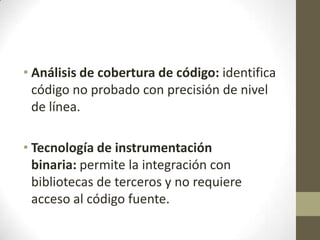 • Análisis de cobertura de código: identifica
código no probado con precisión de nivel
de línea.
• Tecnología de instrumentación
binaria: permite la integración con
bibliotecas de terceros y no requiere
acceso al código fuente.

 