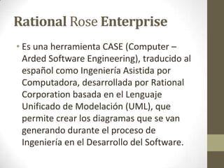 Rational Rose Enterprise
• Es una herramienta CASE (Computer –
Arded Software Engineering), traducido al
español como Ingeniería Asistida por
Computadora, desarrollada por Rational
Corporation basada en el Lenguaje
Unificado de Modelación (UML), que
permite crear los diagramas que se van
generando durante el proceso de
Ingeniería en el Desarrollo del Software.

 