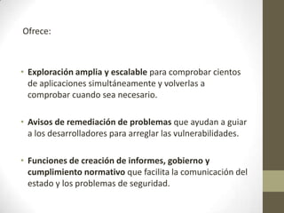 Ofrece:

• Exploración amplia y escalable para comprobar cientos
de aplicaciones simultáneamente y volverlas a
comprobar cuando sea necesario.
• Avisos de remediación de problemas que ayudan a guiar
a los desarrolladores para arreglar las vulnerabilidades.
• Funciones de creación de informes, gobierno y
cumplimiento normativo que facilita la comunicación del
estado y los problemas de seguridad.

 