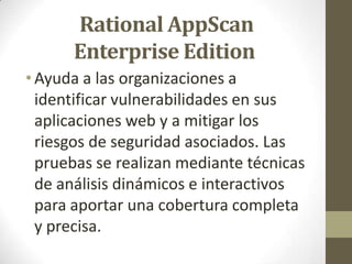 Rational AppScan
Enterprise Edition
• Ayuda a las organizaciones a
identificar vulnerabilidades en sus
aplicaciones web y a mitigar los
riesgos de seguridad asociados. Las
pruebas se realizan mediante técnicas
de análisis dinámicos e interactivos
para aportar una cobertura completa
y precisa.

 