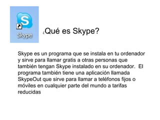 ¿ Qué es Skype? Skype es un programa que se instala en tu ordenador y sirve para llamar gratis a otras personas que también tengan Skype instalado en su ordenador.  El programa también tiene una aplicación llamada SkypeOut que sirve para llamar a teléfonos fijos o móviles en cualquier parte del mundo a tarifas reducidas 
