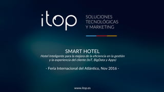 SMART HOTEL
Hotel Inteligente para la mejora de la eﬁciencia en la ges4ón
y la experiencia del cliente (IoT, BigData y Apps)
- Feria Internacional del Atlán9co, Nov 2016 -
www.itop.es
SOLUCIONES
TECNOLÓGICAS
Y MARKETING
 