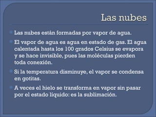 Las nubes están formadas por vapor de agua. El vapor de agua es agua en estado de gas. El agua calentada hasta los 100 grados Celsius se evapora y se hace invisible, pues las moléculas pierden toda conexión. Si la temperatura disminuye, el vapor se condensa en gotitas. A veces el hielo se transforma en vapor sin pasar por el estado líquido: es la sublimación. 