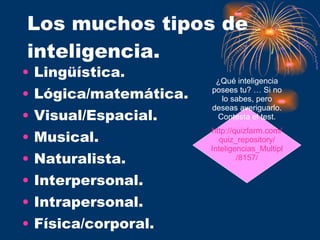 Los muchos tipos de inteligencia. Lingüística. Lógica/matemática. Visual/Espacial. Musical. Naturalista. Interpersonal. Intrapersonal. Física/corporal. ¿Qué inteligencia posees tu? … Si no lo sabes, pero deseas averiguarlo. Contesta el test. http:// quizfarm.com / quiz_repository / Inteligencias_Multiples /8157/ 
