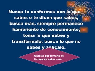 Nunca te conformes con lo que sabes o te dicen que sabes, busca más, siempre permanece hambriento de conocimiento, toma lo que sabes y transfórmalo, busca lo que no sabes y aplícalo. Gracias por tomarte el tiempo de saber más. 