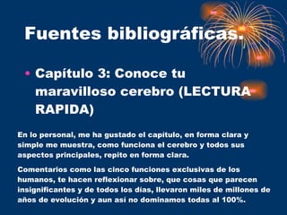 Fuentes bibliográficas. Capítulo 3: Conoce tu maravilloso cerebro (LECTURA RAPIDA) En lo personal, me ha gustado el capítulo, en forma clara y simple me muestra, como funciona el cerebro y todos sus aspectos principales, repito en forma clara.  Comentarios como las cinco funciones exclusivas de los humanos, te hacen reflexionar sobre, que cosas que parecen insignificantes y de todos los días, llevaron miles de millones de años de evolución y aun así no dominamos todas al 100%. 