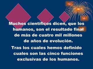 Muchos científicos dicen, que los humanos, son el resultado final de más de cuatro mil millones de años de evolución. Tras los cuales hemos definido cuales son las cinco funciones exclusivas de los humanos. 
