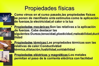 Propiedades físicas Como vimos en el curso pasado,las propiedades físicas se ponen de manifiesto ante estímulos como la aplicación de fuerzas,la electricidad,el calor o la luz Propiedades mecánicas: Son las relativas a la aplicación de fuerzas. Cabe destacar las siguientes:Dureza,tenacidad,plasticidad,maleabilidad,ductilidad Propiedades térmicas: Las propiedades térmicas son las relativas de calor:Conductividad térmica,dilatación,fusibilidad,soldabilidad Propiedades eléctricas y magnéticas: Los metales permitan el paso de la corriente eléctrica con facilidad 