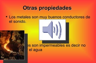 Otras propiedades  Los metales son muy buenos conductores de el sonido.  Los metales son impermeables es decir no deja pasar el agua  