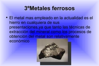 3ºMetales ferrosos El metal mas empleado en la actualidad es el hierro en cualquiera de sus presentaciones,ya que tanto las técnicas de extracción del mineral como los procesos de obtención del metal son relativamente económico 