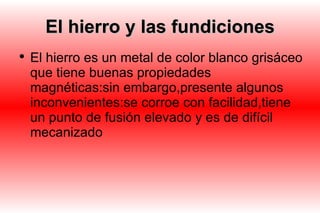 El hierro y las fundiciones El hierro es un metal de color blanco grisáceo que tiene buenas propiedades magnéticas:sin embargo,presente algunos inconvenientes:se corroe con facilidad,tiene un punto de fusión elevado y es de difícil mecanizado 
