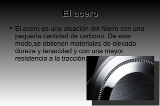 El acero El acero es una aleación del hierro con una pequeña cantidad de carbono. De este modo,se obtienen materiales de elevada dureza y tenacidad y con una mayor resistencia a la tracción. 