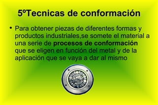5ºTecnicas de conformación Para obtener piezas de diferentes formas y productos industriales,se somete el material a una serie de  procesos de conformación  que se eligen en función del metal y de la aplicación que se vaya a dar al mismo  