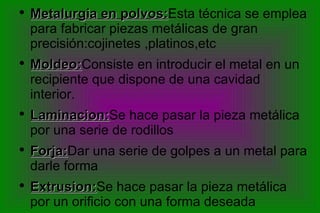 Metalurgia en polvos: Esta técnica se emplea para fabricar piezas metálicas de gran precisión:cojinetes ,platinos,etc Moldeo: Consiste en introducir el metal en un recipiente que dispone de una cavidad interior. Laminacion: Se hace pasar la pieza metálica por una serie de rodillos Forja: Dar una serie de golpes a un metal para darle forma Extrusion: Se hace pasar la pieza metálica por un orificio con una forma deseada 