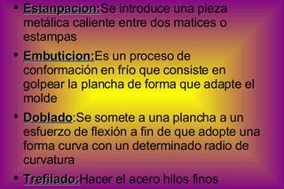 Estanpacion: Se introduce una pieza metálica caliente entre dos matices o estampas Embuticion: Es un proceso de conformación en frío que consiste en golpear la plancha de forma que adapte el molde Doblado :Se somete a una plancha a un esfuerzo de flexión a fin de que adopte una forma curva con un determinado radio de curvatura Trefilado: Hacer el acero hilos finos 