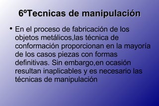 6ºTecnicas de manipulación En el proceso de fabricación de los objetos metálicos,las técnica de conformación proporcionan en la mayoría de los casos piezas con formas definitivas. Sin embargo,en ocasión resultan inaplicables y es necesario las técnicas de manipulación 