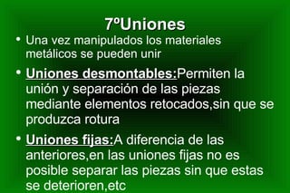 7ºUniones Una vez manipulados los materiales metálicos se pueden unir Uniones desmontables: Permiten la unión y separación de las piezas mediante elementos retocados,sin que se produzca rotura Uniones fijas: A diferencia de las anteriores,en las uniones fijas no es posible separar las piezas sin que estas se deterioren,etc 