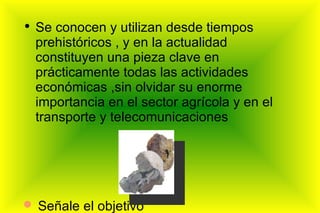 Se conocen y utilizan desde tiempos prehistóricos , y en la actualidad constituyen una pieza clave en prácticamente todas las actividades económicas ,sin olvidar su enorme importancia en el sector agrícola y en el transporte y telecomunicaciones Señale el objetivo deseado 
