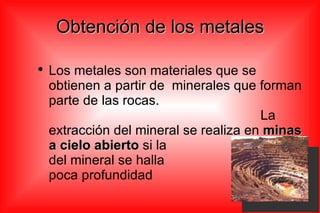 Obtención de los metales Los metales son materiales que se obtienen a partir de  minerales que forman parte de las rocas.  La extracción del mineral se realiza en  minas a cielo abierto  si la  capa del mineral se halla  a poca profundidad 