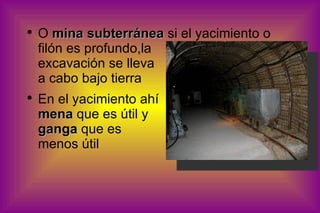 O  mina subterránea  si el yacimiento o filón es profundo,la  excavación se lleva  a cabo bajo tierra En el yacimiento ahí  mena  que es útil y  ganga  que es  menos útil 