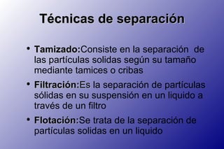 Técnicas de separación Tamizado: Consiste en la separación  de las partículas solidas según su tamaño mediante tamices o cribas Filtración: Es  la separación de partículas sólidas en su suspensión en un liquido a través de un filtro Flotación: Se  trata de la separación de partículas solidas en un liquido 
