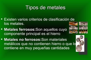 Tipos de metales Existen varios criterios de clasificación de los metales. Metales ferrosos: Son aquellos cuyo componente principal es el hierro Metales no ferrosos: Son materiales metálicos que no contienen hierro o que lo contiene en muy pequeñas cantidades 