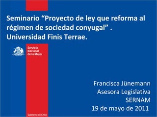 Seminario “Proyecto de ley que reforma al  régimen de sociedad conyugal” . Universidad Finis Terrae.  Francisca Jünemann Asesora Legislativa SERNAM 19 de mayo de 2011  