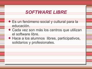 SOFTWARE LIBRE Es un fenómeno social y cultural para la educación. Cada vez son más los centros que utilizan el software libre. Hace a los alumnos  libres, participativos, solidarios y profesionales. 